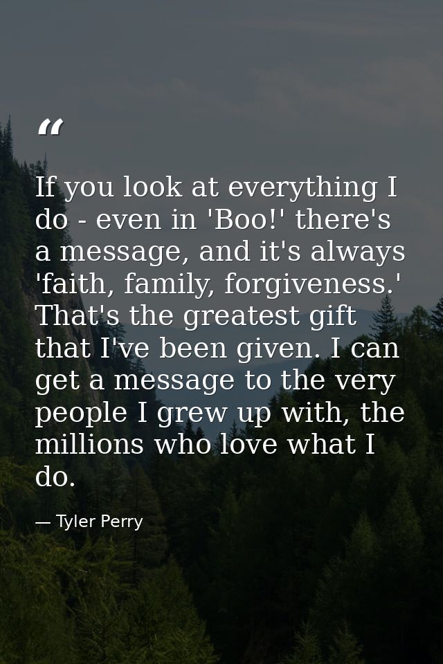 If you look at everything I do - even in 'Boo!' there's a message, and it's always 'faith, family, forgiveness.' That's  — Tyler Perry