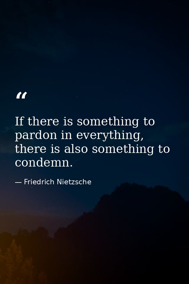 If there is something to pardon in everything, there is also something to condemn. — Friedrich Nietzsche