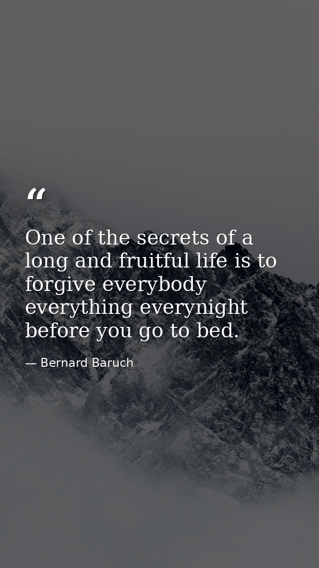 One of the secrets of a long and fruitful life is to forgive everybody everything everynight before you go to bed. — Bernard Baruch