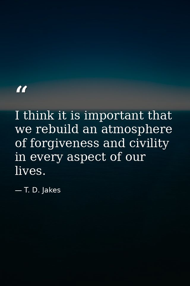 I think it is important that we rebuild an atmosphere of forgiveness and civility in every aspect of our lives. — T. D. Jakes