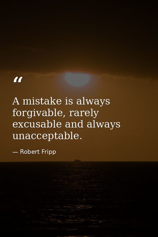 A mistake is always forgivable, rarely excusable and always unacceptable. — Robert Fripp