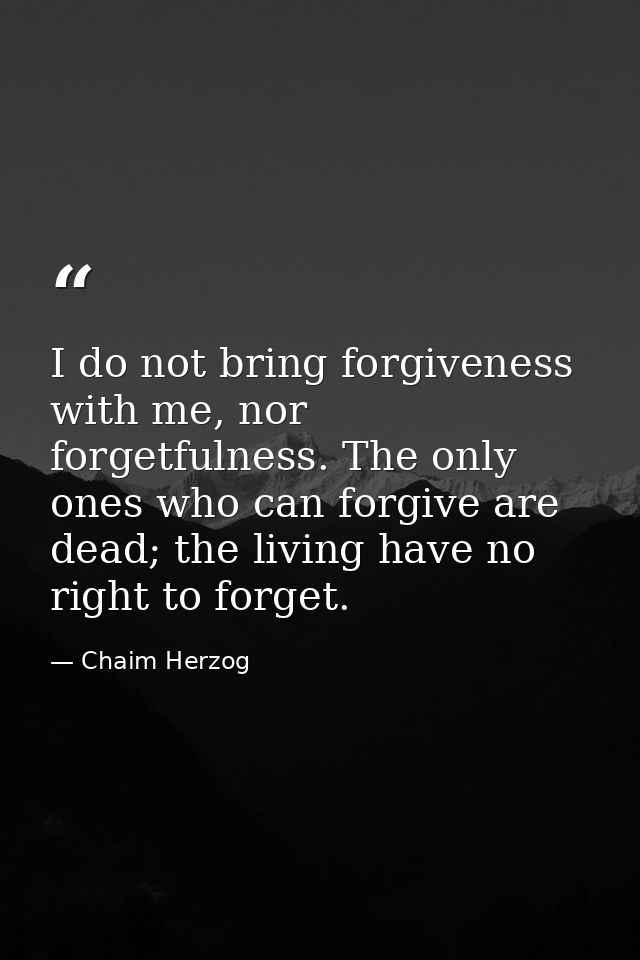 I do not bring forgiveness with me, nor forgetfulness. The only ones who can forgive are dead; the living have no right  — Chaim Herzog