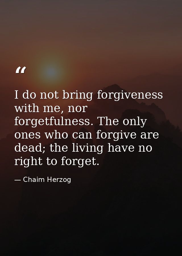 I do not bring forgiveness with me, nor forgetfulness. The only ones who can forgive are dead; the living have no right  — Chaim Herzog