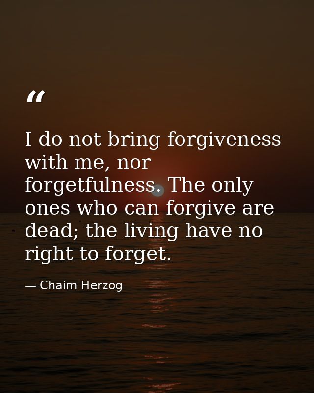 I do not bring forgiveness with me, nor forgetfulness. The only ones who can forgive are dead; the living have no right  — Chaim Herzog