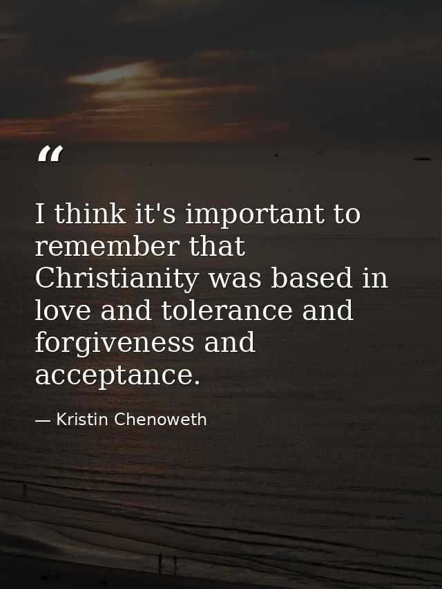 I think it's important to remember that Christianity was based in love and tolerance and forgiveness and acceptance. — Kristin Chenoweth