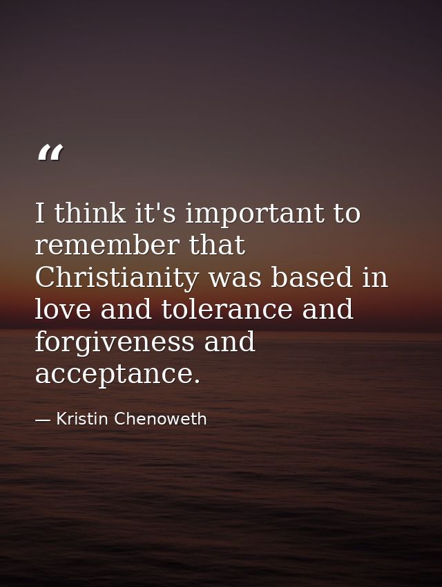 I think it's important to remember that Christianity was based in love and tolerance and forgiveness and acceptance. — Kristin Chenoweth