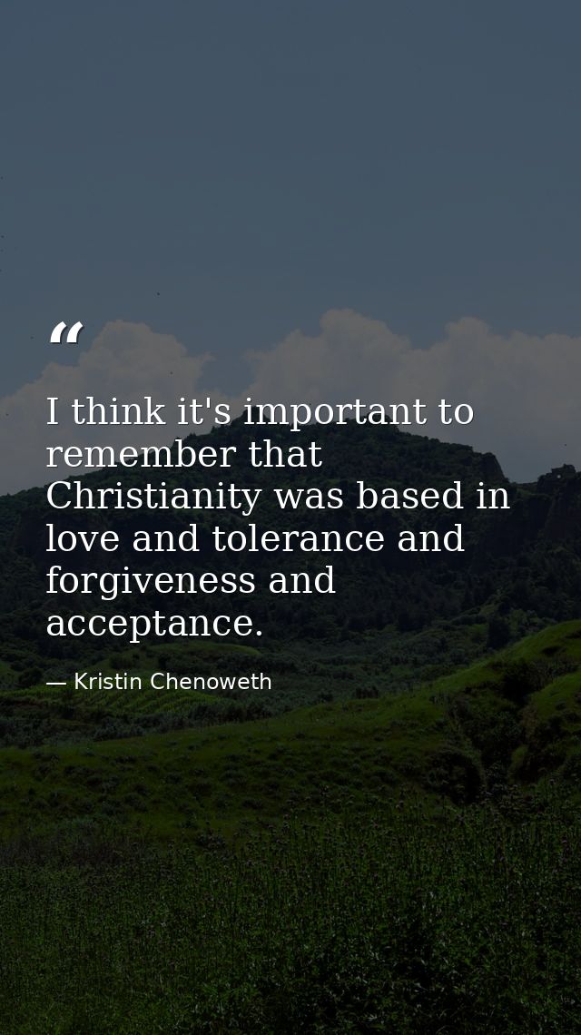 I think it's important to remember that Christianity was based in love and tolerance and forgiveness and acceptance. — Kristin Chenoweth