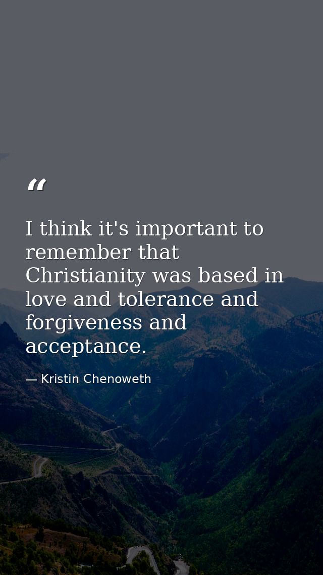 I think it's important to remember that Christianity was based in love and tolerance and forgiveness and acceptance. — Kristin Chenoweth
