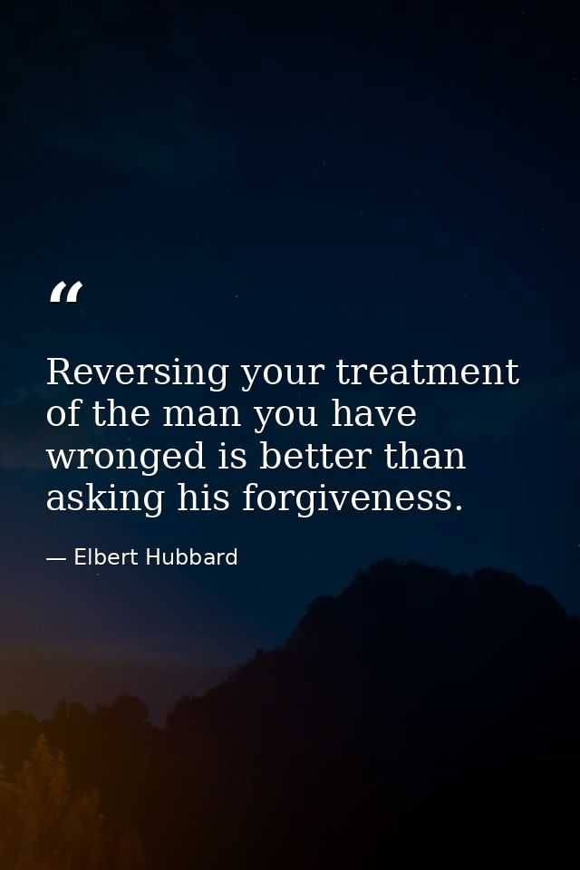 Reversing your treatment of the man you have wronged is better than asking his forgiveness. — Elbert Hubbard