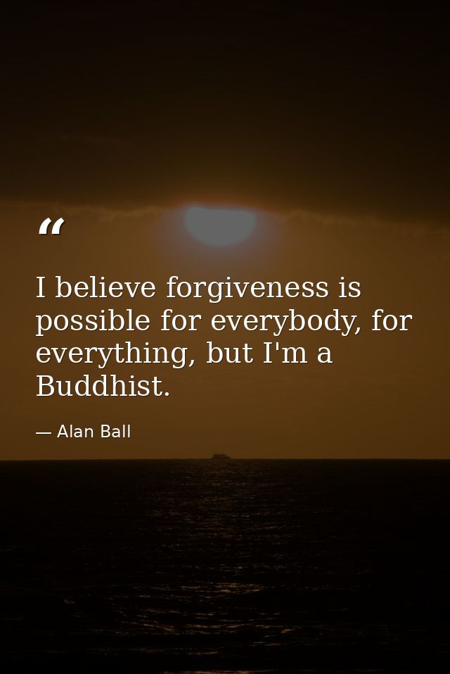 I believe forgiveness is possible for everybody, for everything, but I'm a Buddhist. — Alan Ball