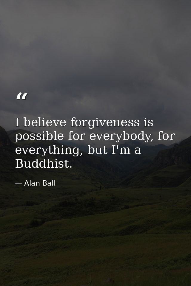I believe forgiveness is possible for everybody, for everything, but I'm a Buddhist. — Alan Ball