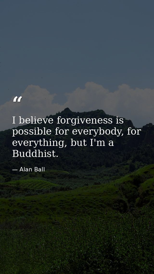 I believe forgiveness is possible for everybody, for everything, but I'm a Buddhist. — Alan Ball