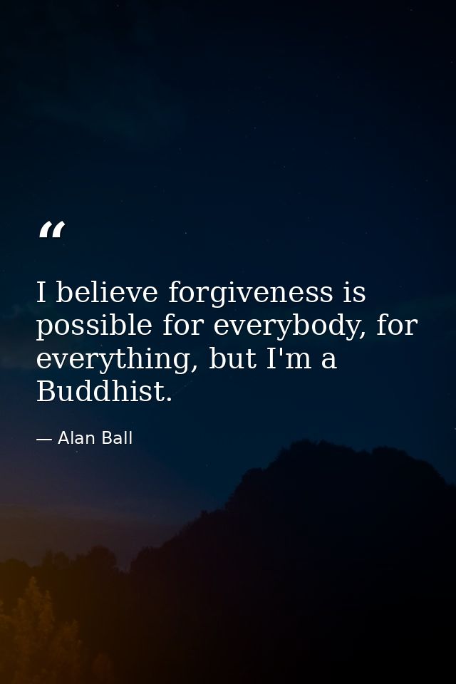 I believe forgiveness is possible for everybody, for everything, but I'm a Buddhist. — Alan Ball