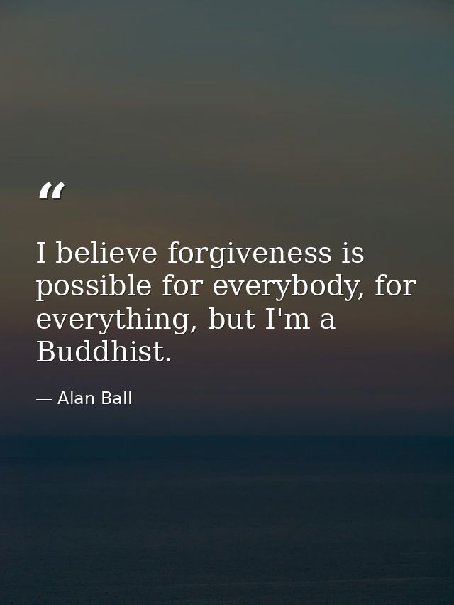 I believe forgiveness is possible for everybody, for everything, but I'm a Buddhist. — Alan Ball