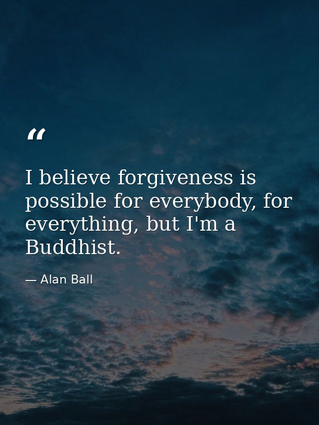 I believe forgiveness is possible for everybody, for everything, but I'm a Buddhist. — Alan Ball