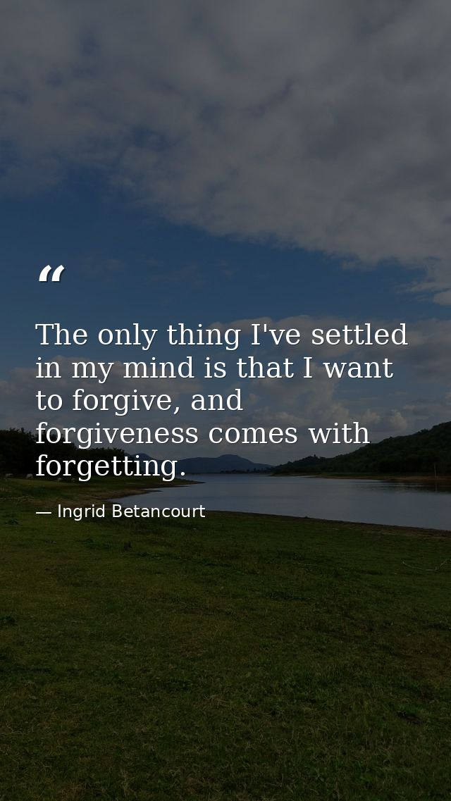 The only thing I've settled in my mind is that I want to forgive, and forgiveness comes with forgetting. — Ingrid Betancourt