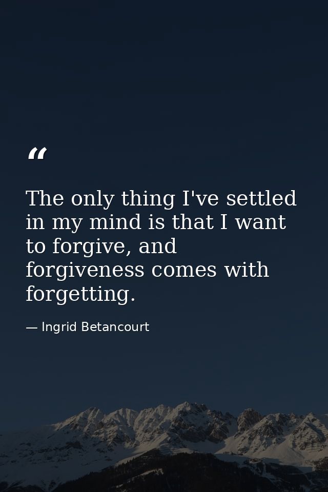 The only thing I've settled in my mind is that I want to forgive, and forgiveness comes with forgetting. — Ingrid Betancourt