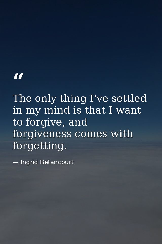 The only thing I've settled in my mind is that I want to forgive, and forgiveness comes with forgetting. — Ingrid Betancourt