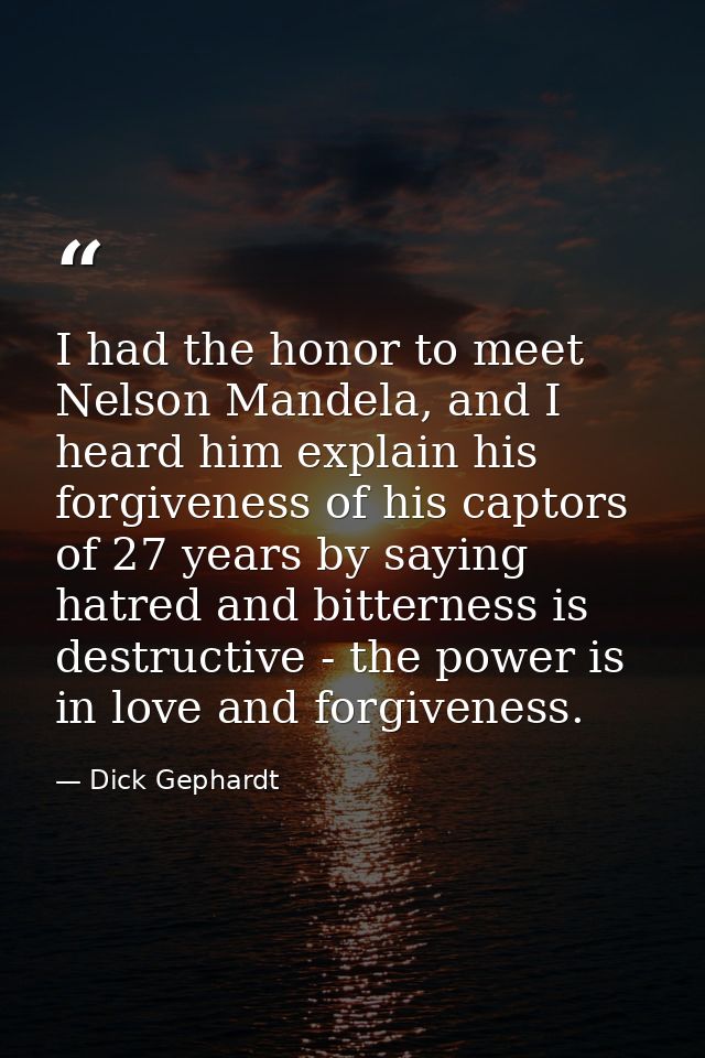 I had the honor to meet Nelson Mandela, and I heard him explain his forgiveness of his captors of 27 years by saying hat — Dick Gephardt