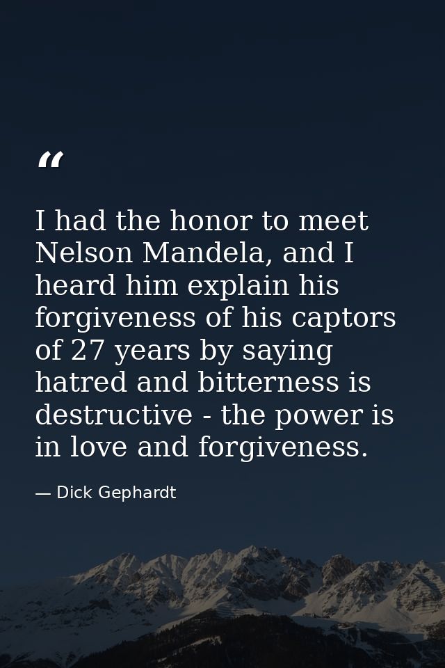 I had the honor to meet Nelson Mandela, and I heard him explain his forgiveness of his captors of 27 years by saying hat — Dick Gephardt
