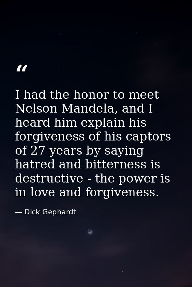 I had the honor to meet Nelson Mandela, and I heard him explain his forgiveness of his captors of 27 years by saying hat — Dick Gephardt