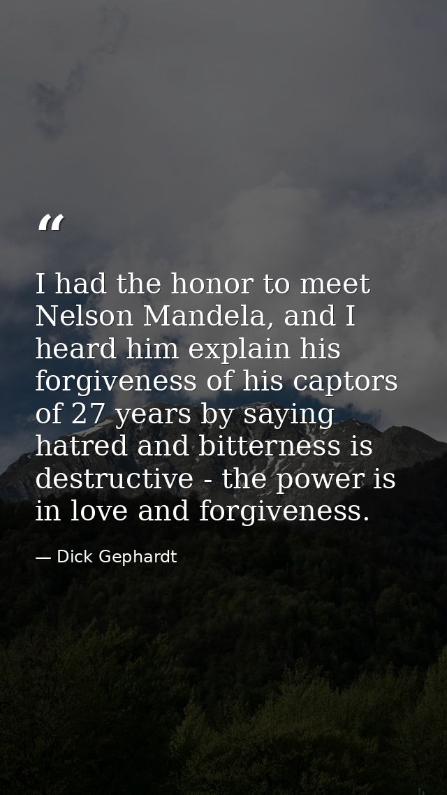 I had the honor to meet Nelson Mandela, and I heard him explain his forgiveness of his captors of 27 years by saying hat — Dick Gephardt