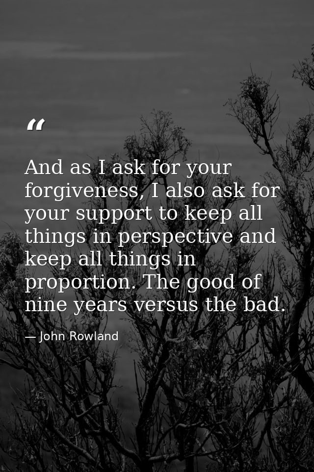And as I ask for your forgiveness, I also ask for your support to keep all things in perspective and keep all things in  — John Rowland