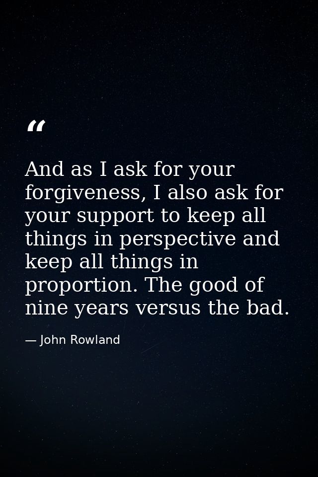 And as I ask for your forgiveness, I also ask for your support to keep all things in perspective and keep all things in  — John Rowland