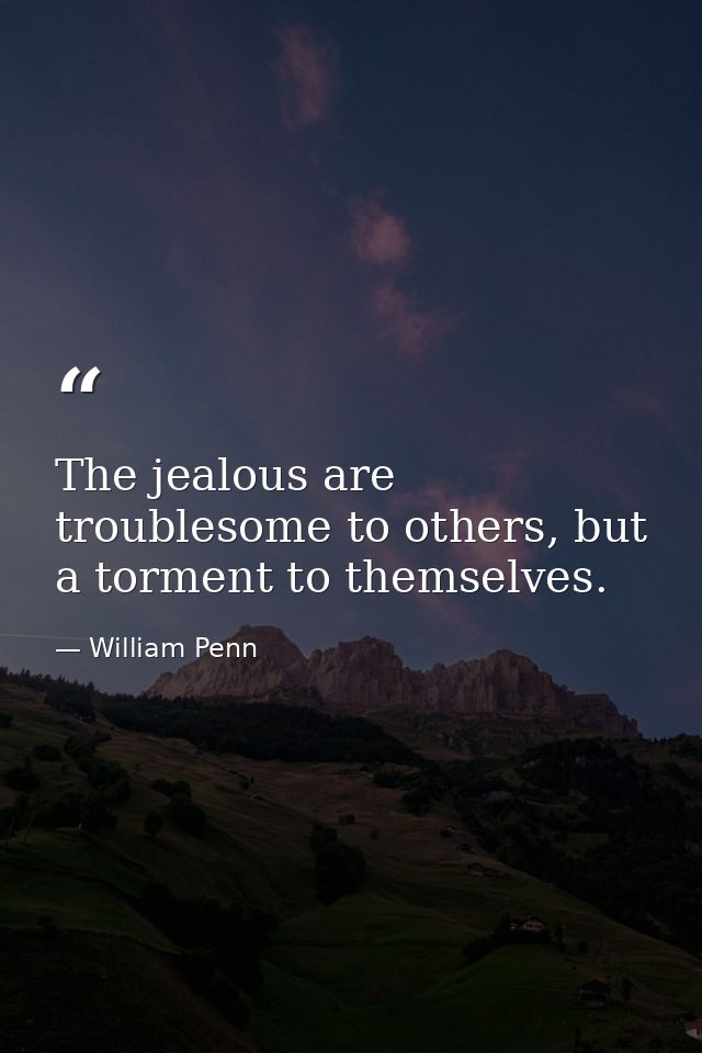 The jealous are troublesome to others, but a torment to themselves. — William Penn