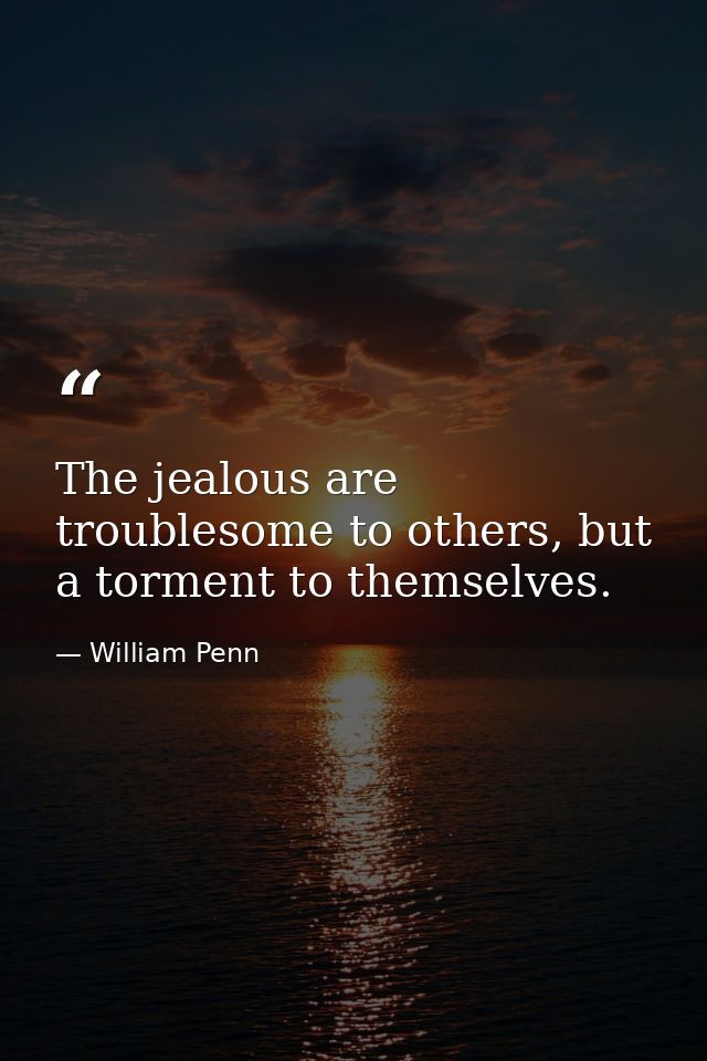 The jealous are troublesome to others, but a torment to themselves. — William Penn