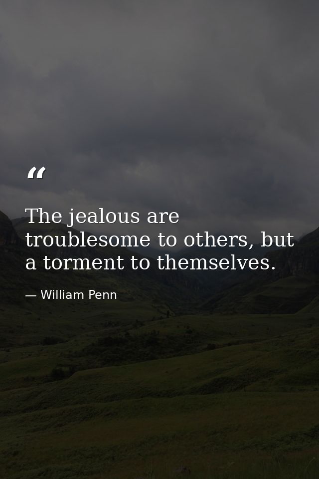 The jealous are troublesome to others, but a torment to themselves. — William Penn