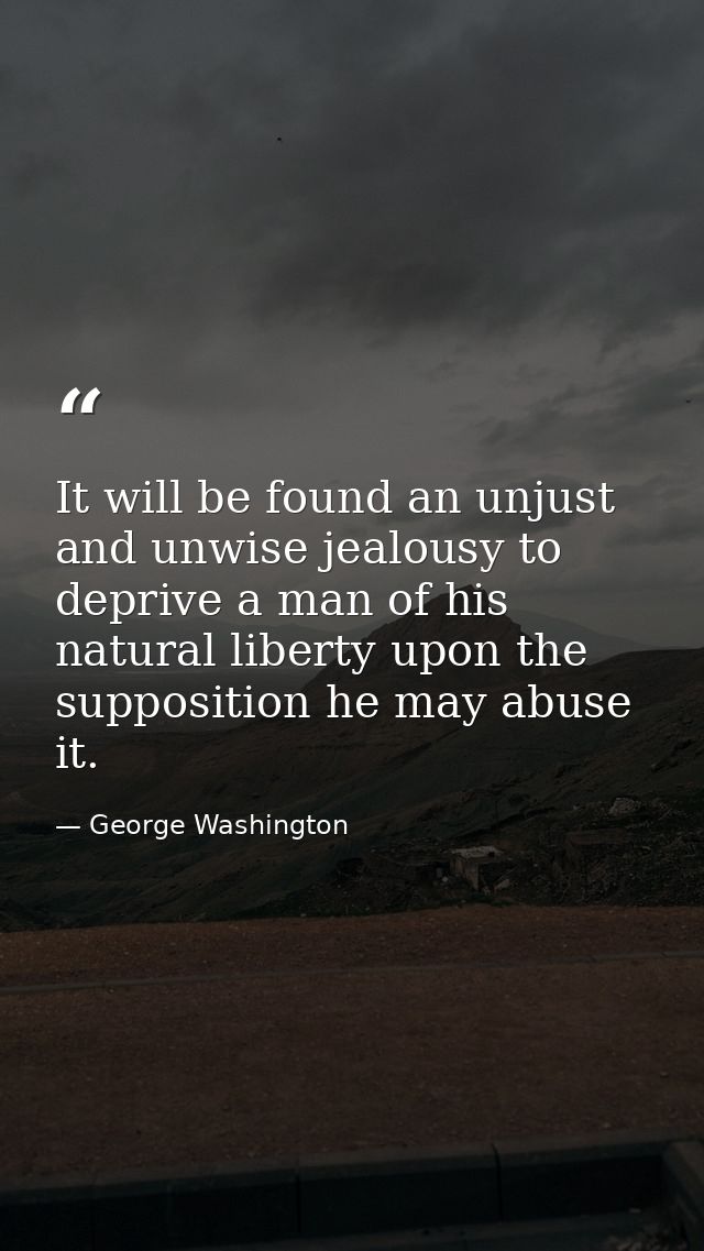 It will be found an unjust and unwise jealousy to deprive a man of his natural liberty upon the supposition he may abuse — George Washington