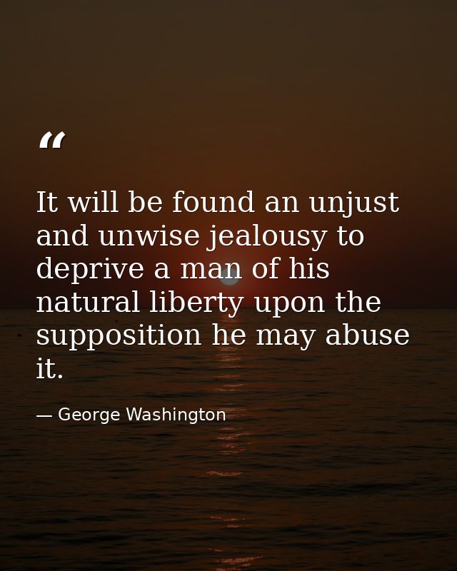 It will be found an unjust and unwise jealousy to deprive a man of his natural liberty upon the supposition he may abuse — George Washington