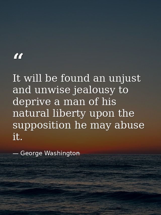 It will be found an unjust and unwise jealousy to deprive a man of his natural liberty upon the supposition he may abuse — George Washington