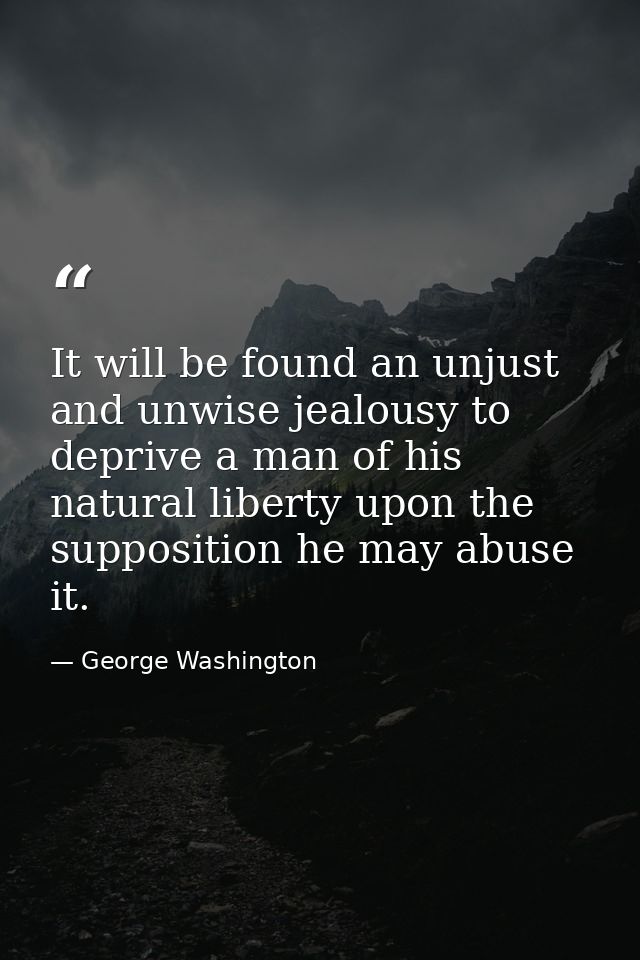 It will be found an unjust and unwise jealousy to deprive a man of his natural liberty upon the supposition he may abuse — George Washington