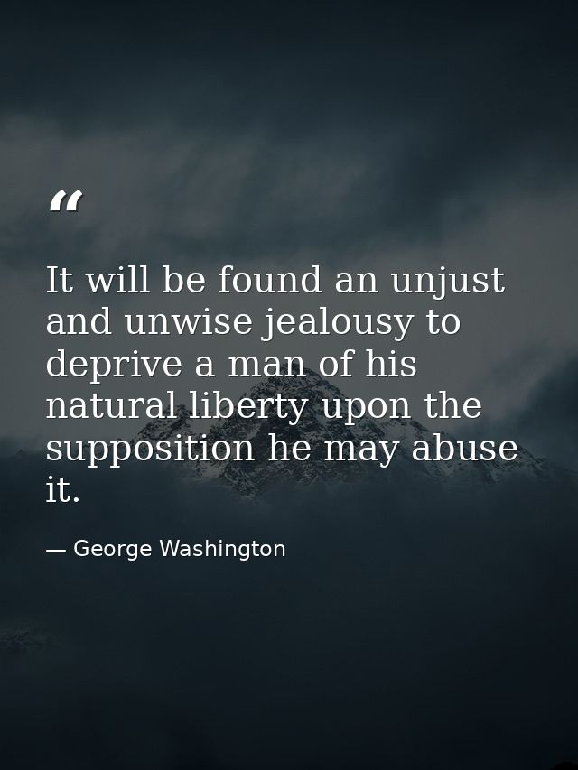 It will be found an unjust and unwise jealousy to deprive a man of his natural liberty upon the supposition he may abuse — George Washington