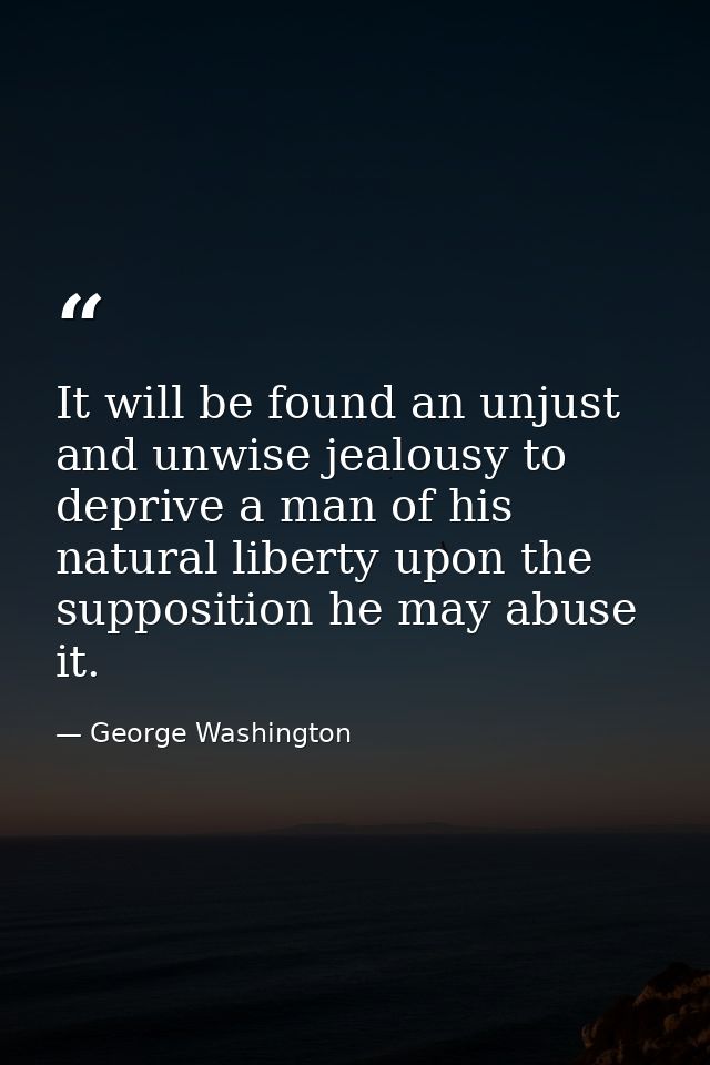 It will be found an unjust and unwise jealousy to deprive a man of his natural liberty upon the supposition he may abuse — George Washington