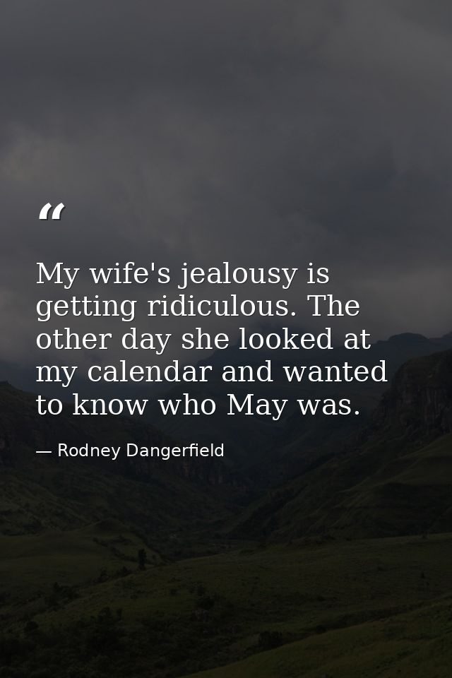 My wife's jealousy is getting ridiculous. The other day she looked at my calendar and wanted to know who May was. — Rodney Dangerfield