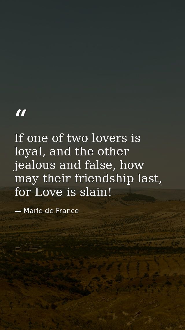 If one of two lovers is loyal, and the other jealous and false, how may their friendship last, for Love is slain! — Marie de France