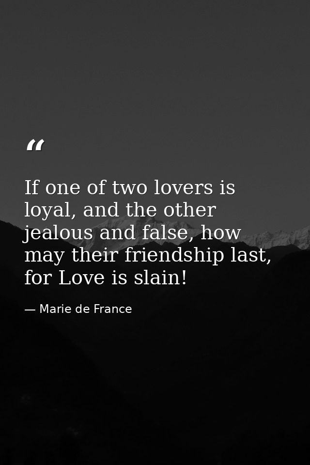 If one of two lovers is loyal, and the other jealous and false, how may their friendship last, for Love is slain! — Marie de France