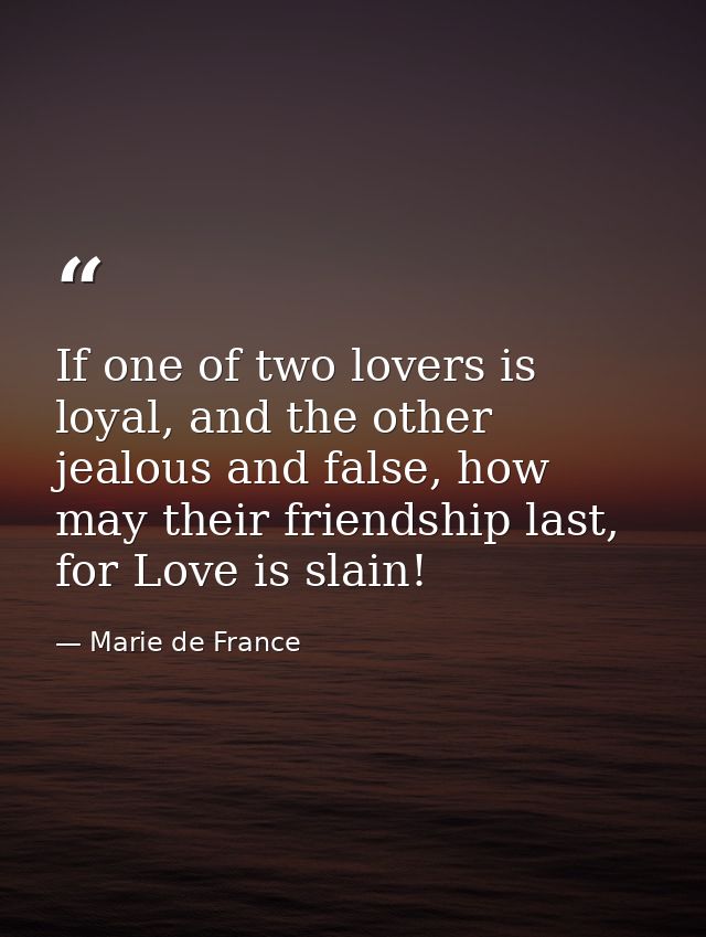 If one of two lovers is loyal, and the other jealous and false, how may their friendship last, for Love is slain! — Marie de France