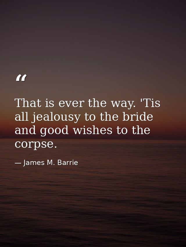 That is ever the way. 'Tis all jealousy to the bride and good wishes to the corpse. — James M. Barrie