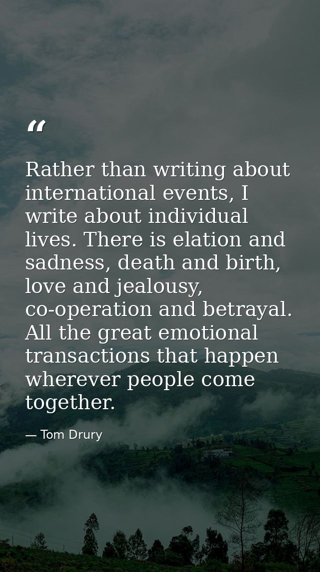Rather than writing about international events, I write about individual lives. There is elation and sadness, death and  — Tom Drury