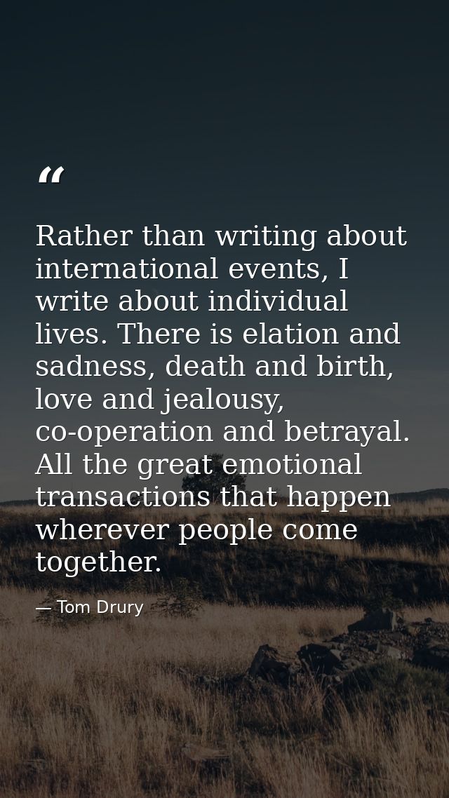 Rather than writing about international events, I write about individual lives. There is elation and sadness, death and  — Tom Drury
