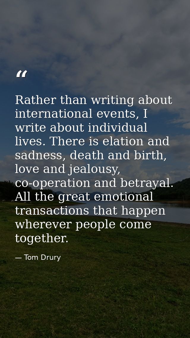Rather than writing about international events, I write about individual lives. There is elation and sadness, death and  — Tom Drury