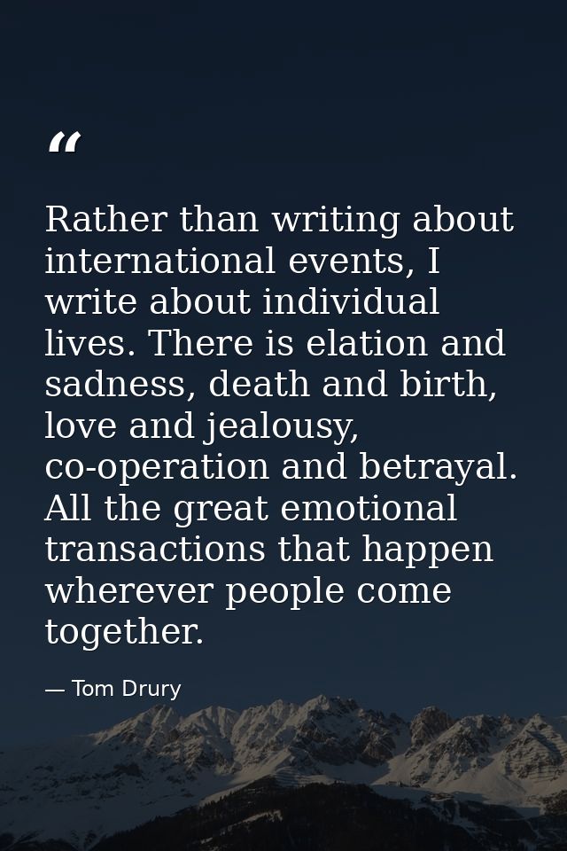 Rather than writing about international events, I write about individual lives. There is elation and sadness, death and  — Tom Drury