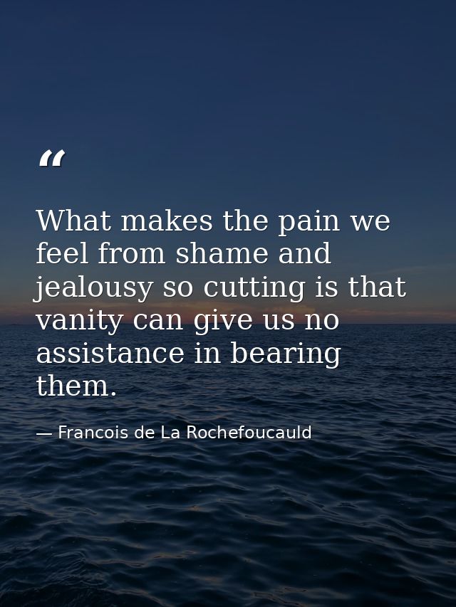 What makes the pain we feel from shame and jealousy so cutting is that vanity can give us no assistance in bearing them. — Francois de La Rochefoucauld