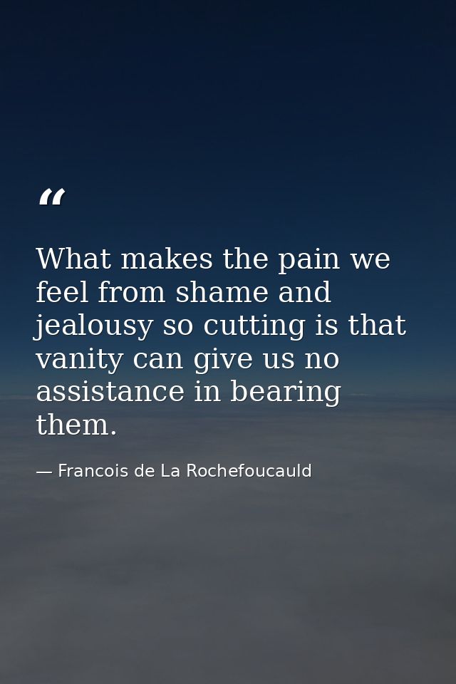 What makes the pain we feel from shame and jealousy so cutting is that vanity can give us no assistance in bearing them. — Francois de La Rochefoucauld