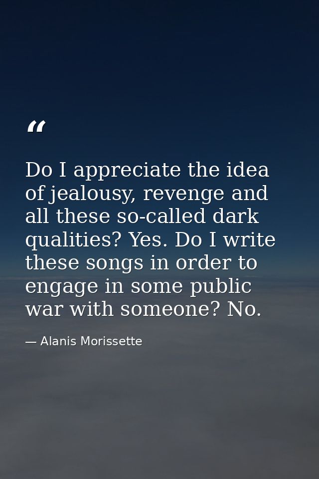 Do I appreciate the idea of jealousy, revenge and all these so-called dark qualities? Yes. Do I write these songs in ord — Alanis Morissette