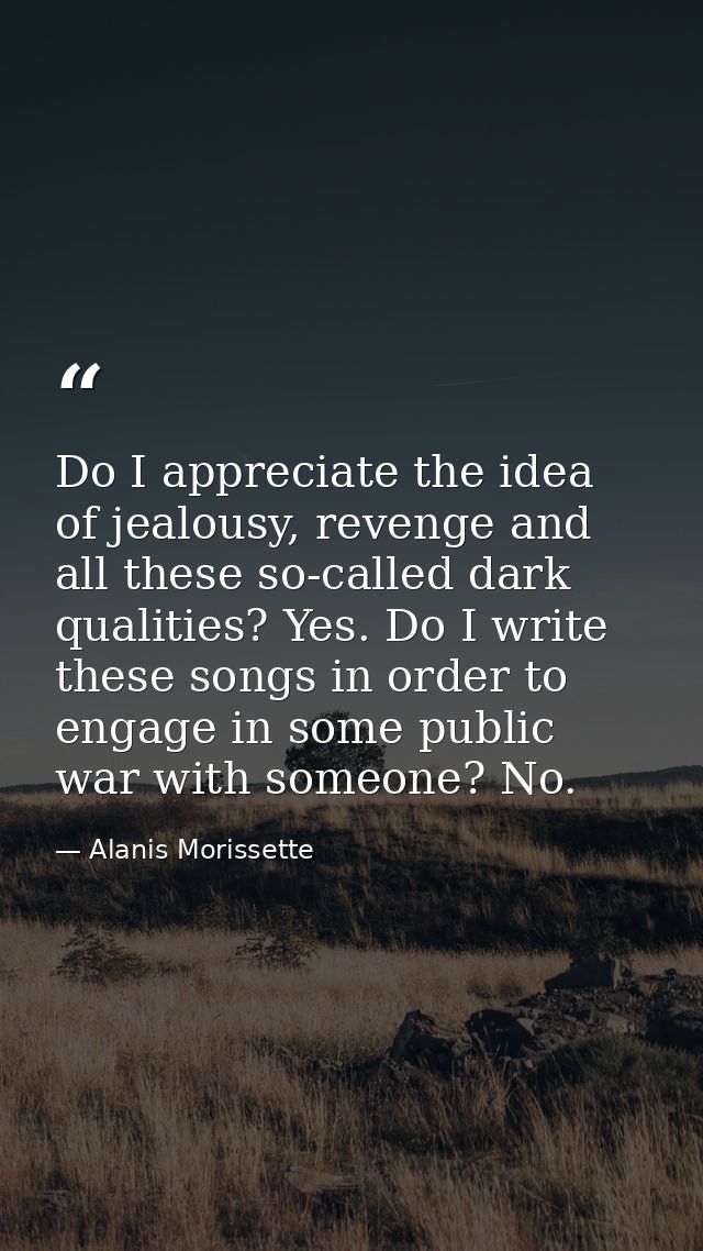 Do I appreciate the idea of jealousy, revenge and all these so-called dark qualities? Yes. Do I write these songs in ord — Alanis Morissette